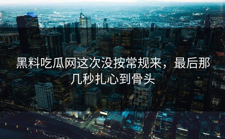 黑料吃瓜网这次没按常规来，最后那几秒扎心到骨头  第1张