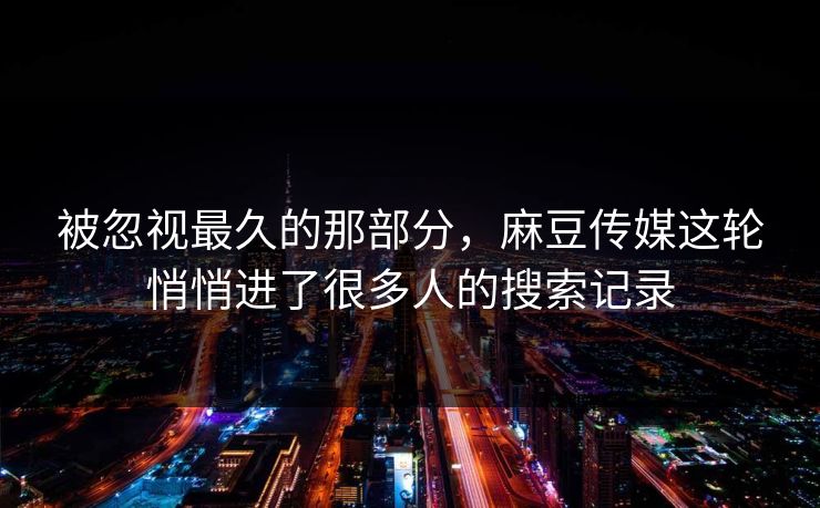 被忽视最久的那部分，麻豆传媒这轮悄悄进了很多人的搜索记录  第1张