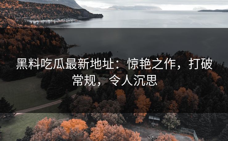 黑料吃瓜最新地址：惊艳之作，打破常规，令人沉思  第1张