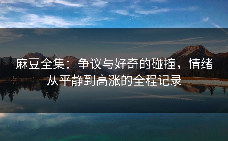 麻豆全集：争议与好奇的碰撞，情绪从平静到高涨的全程记录  第1张