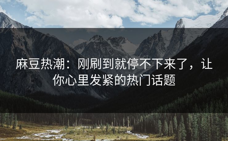 麻豆热潮：刚刷到就停不下来了，让你心里发紧的热门话题  第1张