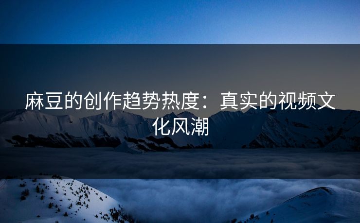 麻豆的创作趋势热度：真实的视频文化风潮  第1张