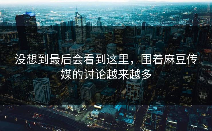 没想到最后会看到这里，围着麻豆传媒的讨论越来越多  第1张