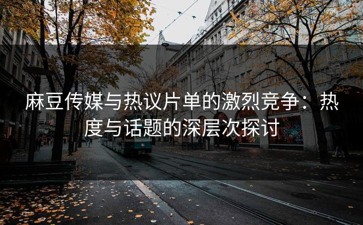 麻豆传媒与热议片单的激烈竞争：热度与话题的深层次探讨  第1张