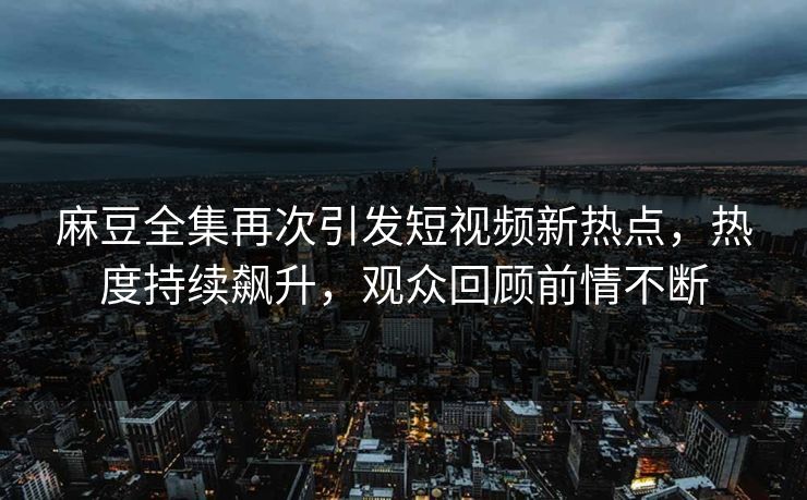 麻豆全集再次引发短视频新热点，热度持续飙升，观众回顾前情不断  第1张