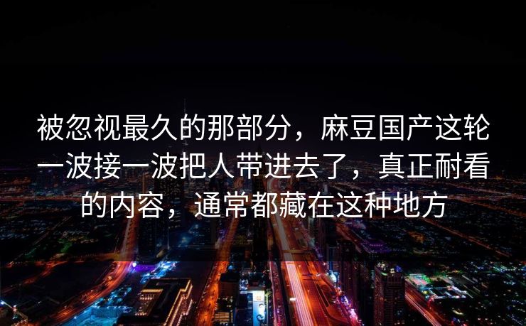 被忽视最久的那部分，麻豆国产这轮一波接一波把人带进去了，真正耐看的内容，通常都藏在这种地方  第1张
