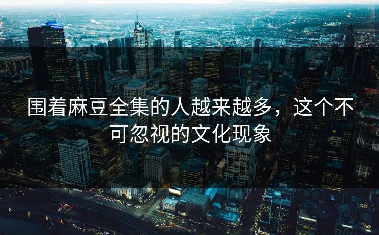 围着麻豆全集的人越来越多，这个不可忽视的文化现象  第1张
