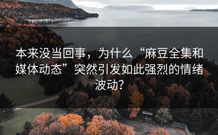 本来没当回事，为什么“麻豆全集和媒体动态”突然引发如此强烈的情绪波动？  第1张