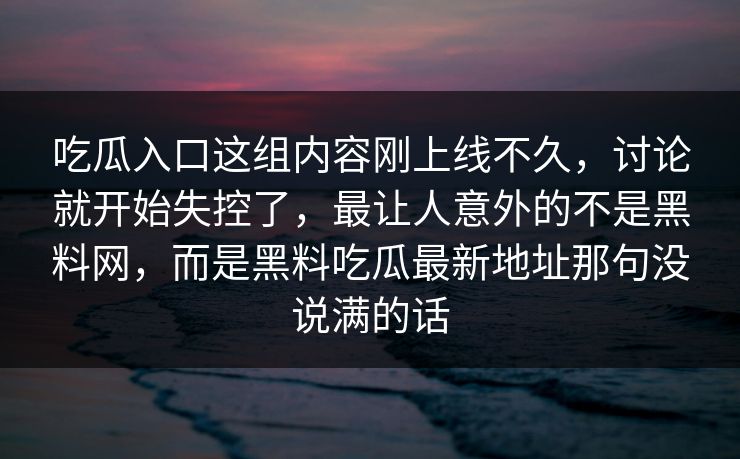 吃瓜入口这组内容刚上线不久,讨论就开始失控了,最让人意外的不是黑料网,而是黑料吃瓜最新地址那句没说满的话 第1张 吃瓜入口这组内容刚上线不久,讨论就开始失控了,最让人意外的不是黑料网,而是黑料吃瓜最新地址那句没说满的话 第1张