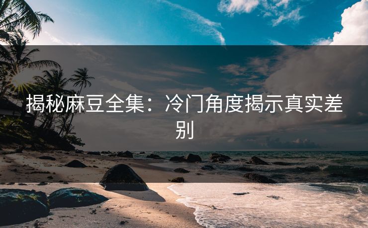 揭秘麻豆全集：冷门角度揭示真实差别  第1张