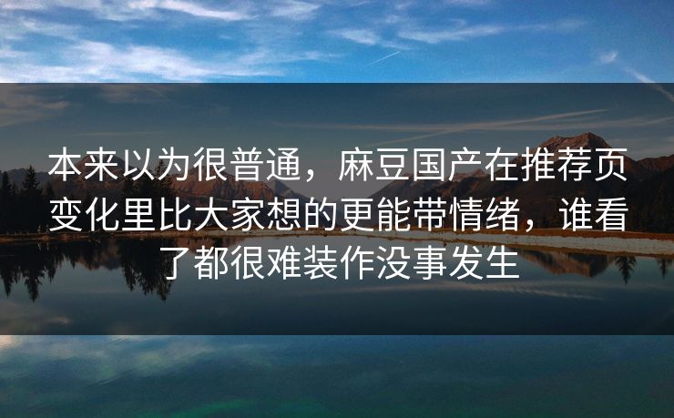 本来以为很普通，麻豆国产在推荐页变化里比大家想的更能带情绪，谁看了都很难装作没事发生  第1张