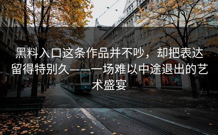 黑料入口这条作品并不吵,却把表达留得特别久——一场难以中途退出的艺术盛宴 第1张 黑料入口这条作品并不吵,却把表达留得特别久——一场难以中途退出的艺术盛宴 第1张