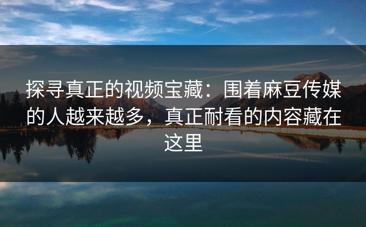探寻真正的视频宝藏：围着麻豆传媒的人越来越多，真正耐看的内容藏在这里  第1张