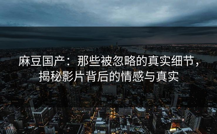 麻豆国产：那些被忽略的真实细节，揭秘影片背后的情感与真实  第1张