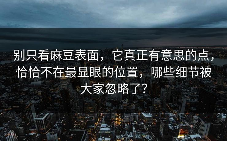 别只看麻豆表面，它真正有意思的点，恰恰不在最显眼的位置，哪些细节被大家忽略了？  第1张