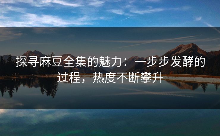 探寻麻豆全集的魅力：一步步发酵的过程，热度不断攀升  第1张