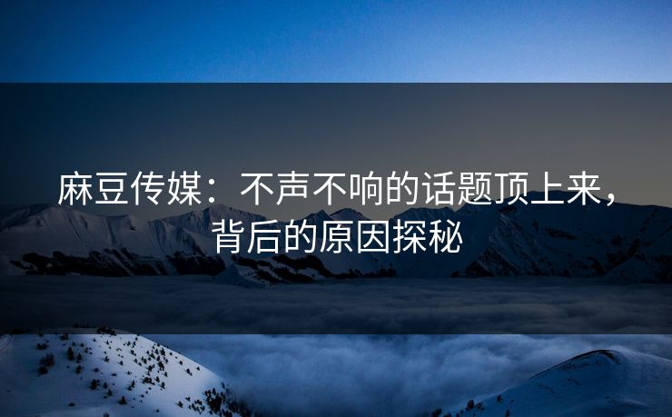 麻豆传媒：不声不响的话题顶上来，背后的原因探秘  第1张