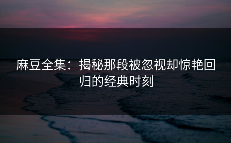 麻豆全集：揭秘那段被忽视却惊艳回归的经典时刻  第1张