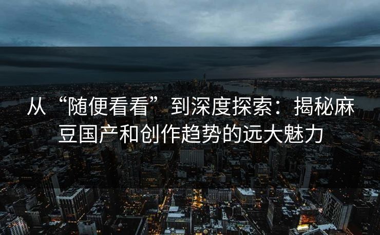 从“随便看看”到深度探索：揭秘麻豆国产和创作趋势的远大魅力  第1张