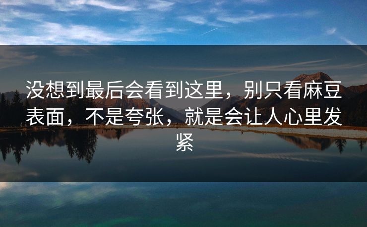 没想到最后会看到这里，别只看麻豆表面，不是夸张，就是会让人心里发紧  第1张