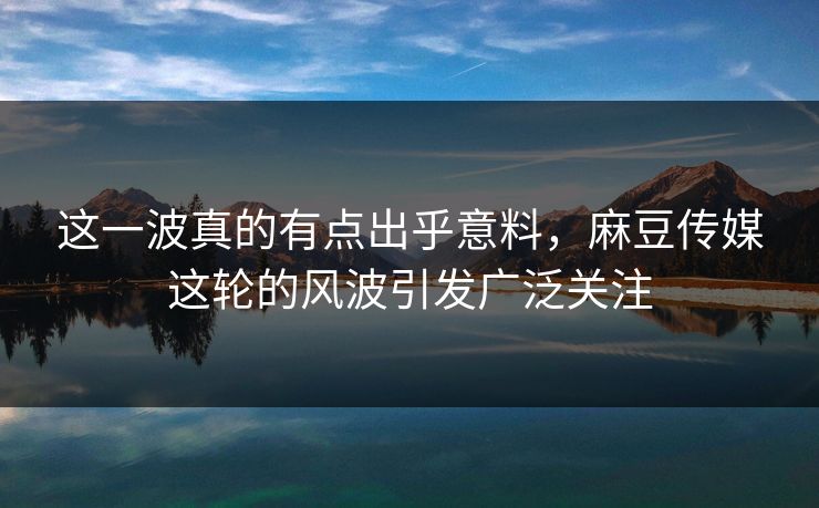 这一波真的有点出乎意料,麻豆传媒这轮的风波引发广泛关注 这一波真的有点出乎意料,麻豆传媒这轮的风波引发广泛关注