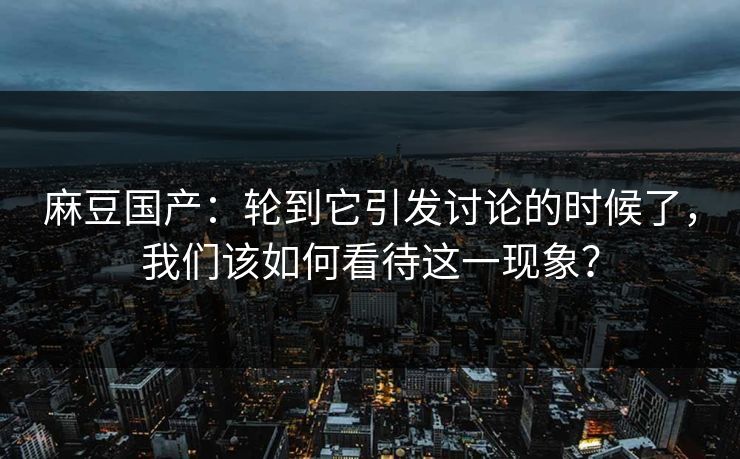 麻豆国产：轮到它引发讨论的时候了，我们该如何看待这一现象？
