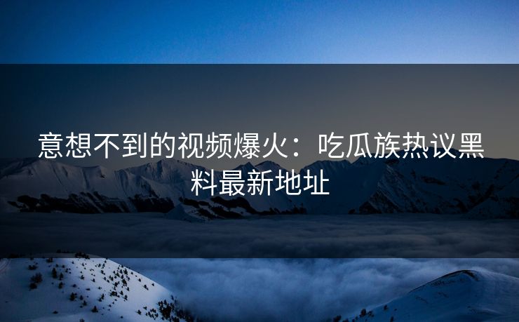 意想不到的视频爆火：吃瓜族热议黑料最新地址